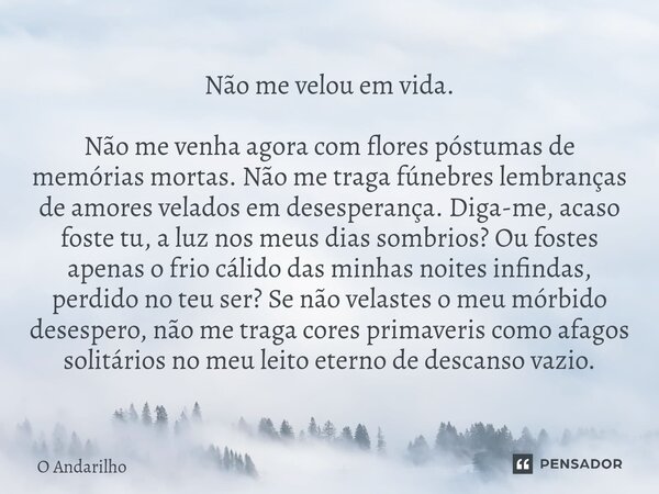 Não me velou em vida. Não me venha agora com flores póstumas de memórias mortas. Não me traga fúnebres lembranças de amores velados em desesperança. Diga-me, a... Frase de O Andarilho.