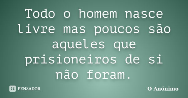 Todo o homem nasce livre mas poucos são aqueles que prisioneiros de si não foram.... Frase de O Anónimo.