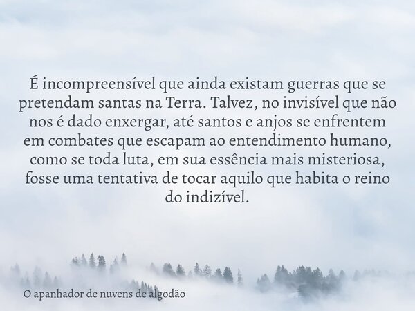 É incompreensível que ainda existam guerras que se pretendam santas na Terra. Talvez, no invisível que não nos é dado enxergar, até santos e anjos se enfrentem ... Frase de O apanhador de nuvens de algodão.