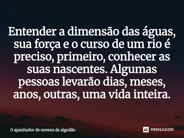 ⁠Entender a dimensão das águas, sua força e o curso de um rio é preciso, primeiro, conhecer as suas nascentes. Algumas pessoas levarão dias, meses, anos, outras... Frase de O apanhador de nuvens de algodão.