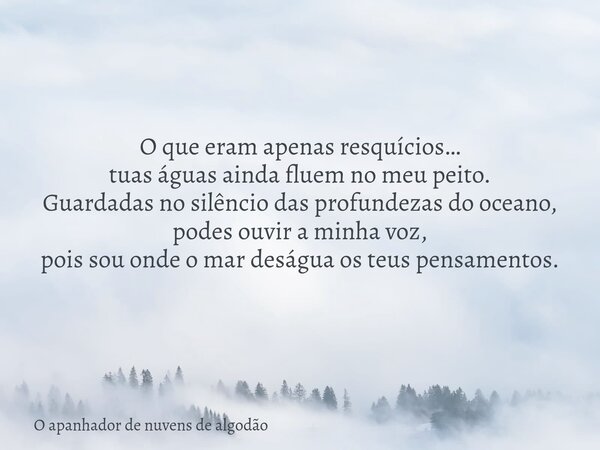 O que eram apenas resquícios… tuas águas ainda fluem no meu peito. Guardadas no silêncio das profundezas do oceano, podes ouvir a minha voz, pois sou onde o mar... Frase de O apanhador de nuvens de algodão.
