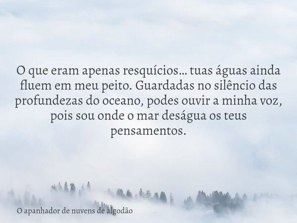 O que eram apenas resquícios… tuas águas ainda fluem em meu peito. Guardadas no silêncio das profundezas do oceano, podes ouvir a minha voz, pois sou onde o mar... Frase de O apanhador de nuvens de algodão.