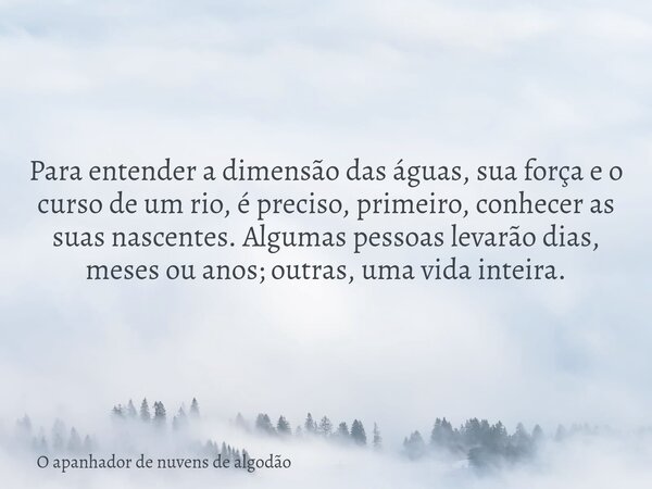 Para entender a dimensão das águas, sua força e o curso de um rio, é preciso, primeiro, conhecer as suas nascentes. Algumas pessoas levarão dias, meses ou anos;... Frase de O apanhador de nuvens de algodão.