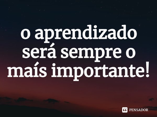 ⁠o aprendizado será sempre o maís importante!