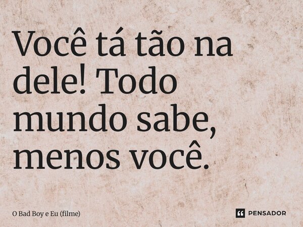 ⁠Você tá tão na dele! Todo mundo sabe, menos você.... Frase de O Bad Boy e Eu (filme).