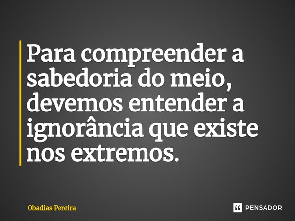 Para compreender a sabedoria do meio, devemos entender a ignorância que existe nos extremos.⁠... Frase de Obadias Pereira.