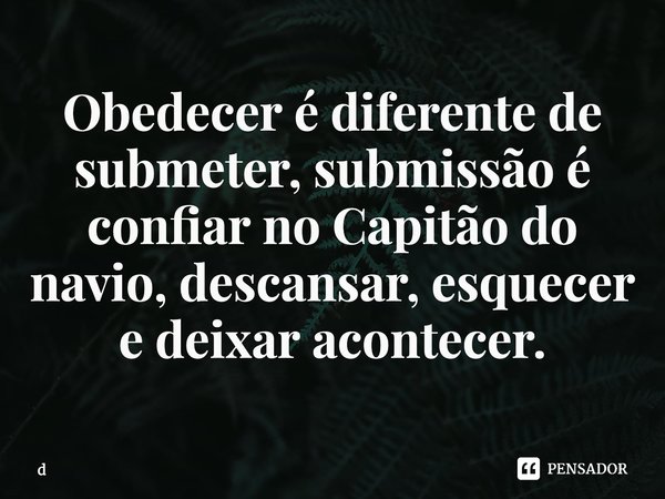 Obedecer é diferente de submeter, submissão é confiar no Capitão do navio, descansar, esquecer e deixar acontecer.