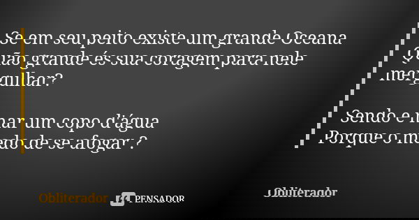 Se em seu peito existe um grande Oceana Quão grande és sua coragem para nele mergulhar? Sendo e mar um copo d'água Porque o medo de se afogar ?... Frase de Obliterador.