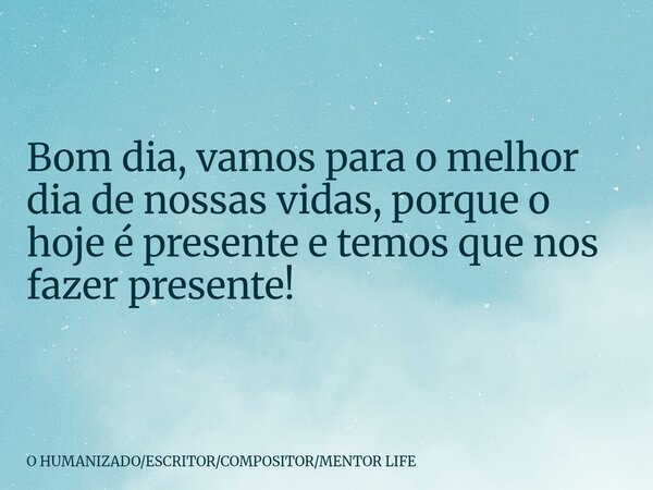 Bom dia, vamos para o melhor dia de nossas vidas, porque o hoje é presente e temos que nos fazer presente!... Frase de O HUMANIZADOESCRITORCOMPOSITORMENTOR LIFE.