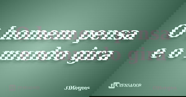 O homem pensa e o mundo gira... Frase de OBorges.