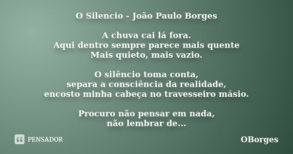 O Silencio - João Paulo Borges A chuva cai lá fora. Aqui dentro sempre parece mais quente Mais quieto, mais vazio. O silêncio toma conta, separa a consciência d... Frase de OBorges.