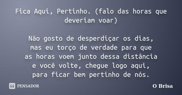 Fica Aqui, Pertinho. (falo das horas que deveriam voar) Não gosto de desperdiçar os dias, mas eu torço de verdade para que as horas voem junto dessa distância e... Frase de O Brisa.