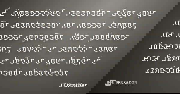 É impossível recordar algo que não aconteceu no nosso tempo, na nossa geração. Mas podemos observar, ouvir e sentir como era bom e belo o que hoje é considerado... Frase de O brother.