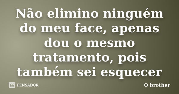 Não elimino ninguém do meu face, apenas dou o mesmo tratamento, pois também sei esquecer... Frase de O brother.