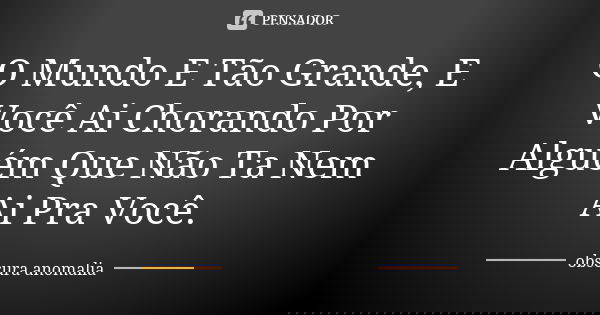 O Mundo E Tão Grande, E Você Ai Chorando Por Alguém Que Não Ta Nem Ai Pra Você.... Frase de obscura anomalia.