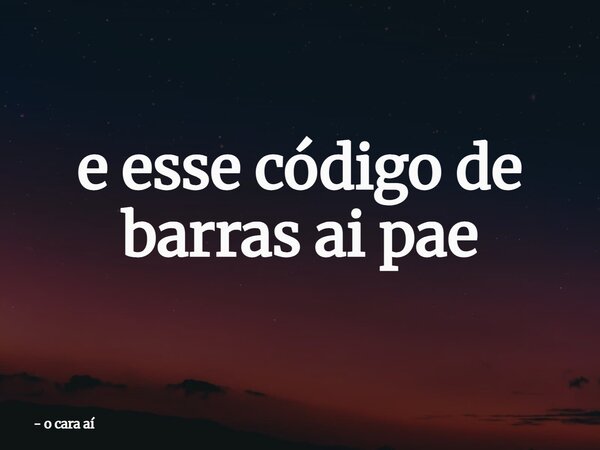 e esse código de barras ai pae... Frase de o cara aí.