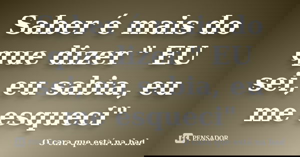 Saber é mais do que dizer " EU sei, eu sabia, eu me esqueci"... Frase de O cara que está na bad.