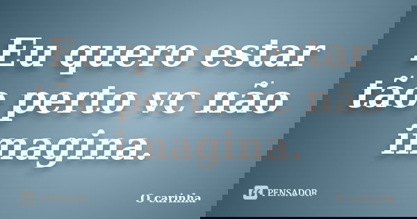 Eu quero estar tão perto vc não imagina.... Frase de O carinha.