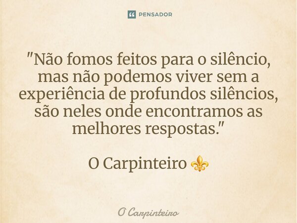 ⁠"Não fomos feitos para o silêncio, mas não podemos viver sem a experiência de profundos silêncios, são neles onde encontramos as melhores respostas."... Frase de O Carpinteiro.