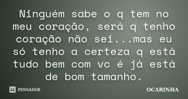 Ninguém sabe o q tem no meu coração, será q tenho coração não sei...mas eu só tenho a certeza q está tudo bem com vc é já está de bom tamanho.... Frase de Ocarinha.