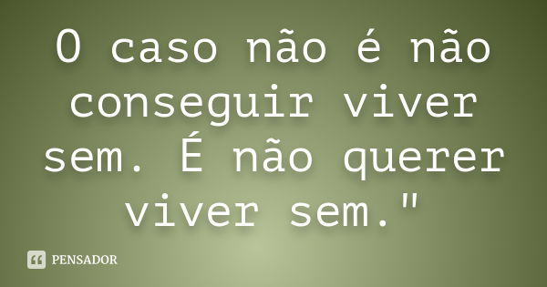 O caso não é não conseguir viver sem. É não querer viver sem."