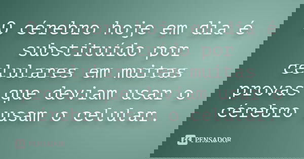 O cérebro hoje em dia é substituído por celulares em muitas provas que deviam usar o cérebro usam o celular.... Frase de Anônimo.
