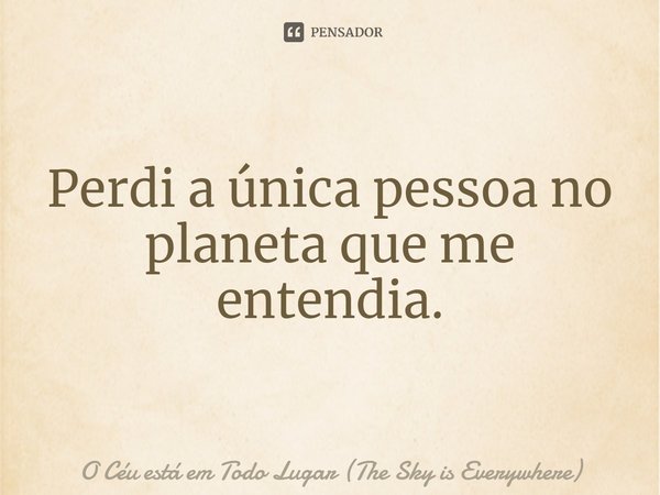 ⁠Perdi a única pessoa no planeta que me entendia.... Frase de O Céu está em Todo Lugar (The Sky is Everywhere).