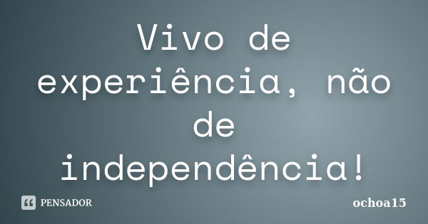 Vivo de experiência, não de independência!... Frase de ochoa15.