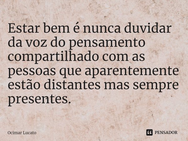 ⁠Estar bem é nunca duvidar da voz do pensamento compartilhado com as pessoas que aparentemente estão distantes mas sempre presentes.... Frase de Ocimar Lucato.