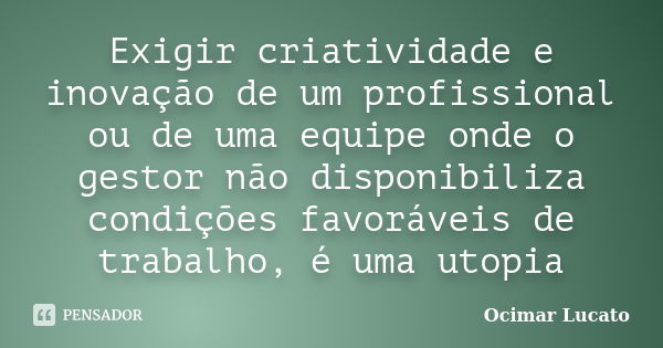 Exigir criatividade e inovação de um profissional ou de uma equipe onde o gestor não disponibiliza condições favoráveis de trabalho, é uma utopia... Frase de Ocimar Lucato.