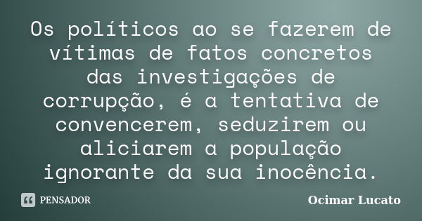 Os políticos ao se fazerem de vítimas de fatos concretos das investigações de corrupção, é a tentativa de convencerem, seduzirem ou aliciarem a população ignora... Frase de Ocimar Lucato.