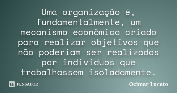 Uma organização é, fundamentalmente, um mecanismo econômico criado para realizar objetivos que não poderiam ser realizados por indivíduos que trabalhassem isola... Frase de Ocimar Lucato.