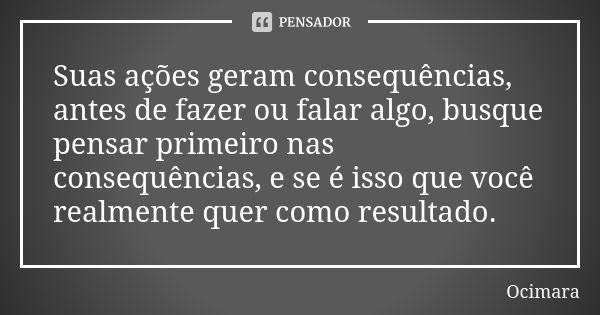 Suas ações geram consequências, antes de fazer ou falar algo, busque pensar primeiro nas consequências, e se é isso que você realmente quer como resultado.... Frase de Ocimara.