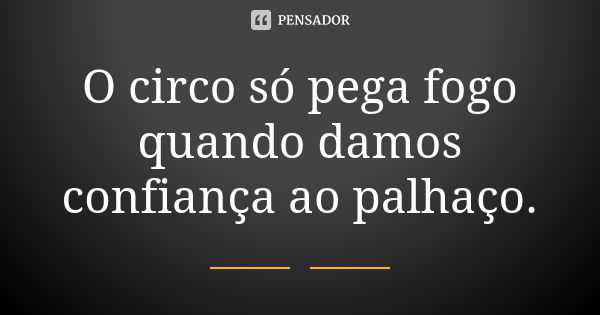 O circo só pega fogo quando damos confiança ao palhaço.