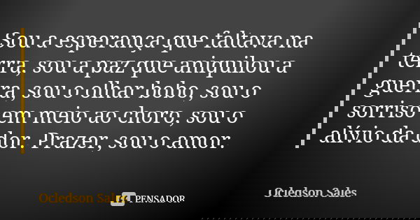 Sou a esperança que faltava na terra, sou a paz que aniquilou a guerra, sou o olhar bobo, sou o sorriso em meio ao choro, sou o alívio da dor. Prazer, sou o amo... Frase de Ocledson Sales.