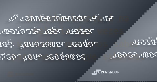 O conhecimento é na maioria das vezes vaidade, queremos saber para mostrar que sabemos.