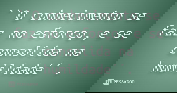 ``O conhecimento se faz no esforço, e se consolida na humildade´´.