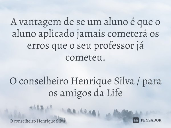 ⁠A vantagem de se um aluno é que o aluno aplicado jamais cometerá os erros que o seu professor já cometeu. O conselheiro Henrique Silva / para os amigos da Life... Frase de O conselheiro Henrique silva.