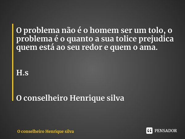 ⁠O problema não é o homem ser um tolo, o problema é o quanto a sua tolice prejudica quem está ao seu redor e quem o ama. H.s O conselheiro Henrique silva... Frase de O conselheiro Henrique silva.