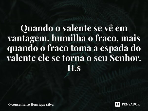 ⁠Quando o valente se vê em vantagem, humilha o fraco, mais quando o fraco toma a espada do valente ele se torna o seu Senhor. H.s... Frase de O conselheiro Henrique silva.