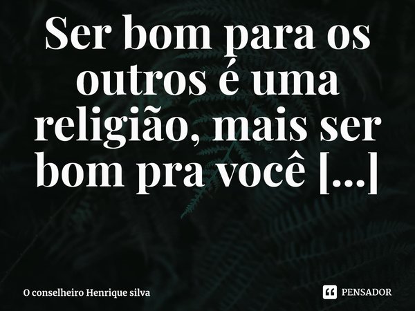 ⁠Ser bom para os outros é uma religião, mais ser bom pra você mesmo te torna sacerdote dessa mesma religião. H.s O conselheiro Henrique silva... Frase de O conselheiro Henrique silva.