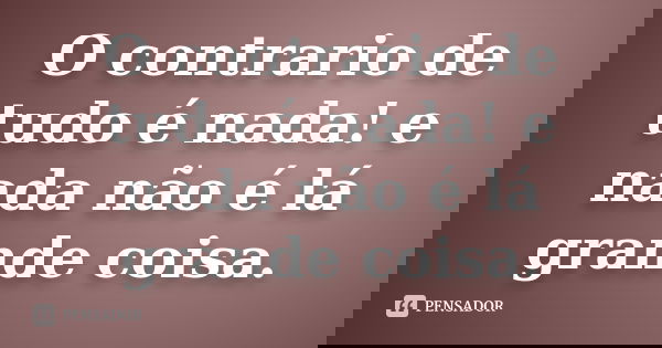 O contrario de tudo é nada! e nada não é lá grande coisa.