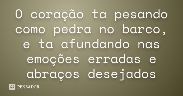 O coração ta pesando como pedra no barco, e ta afundando nas emoções erradas e abraços desejados