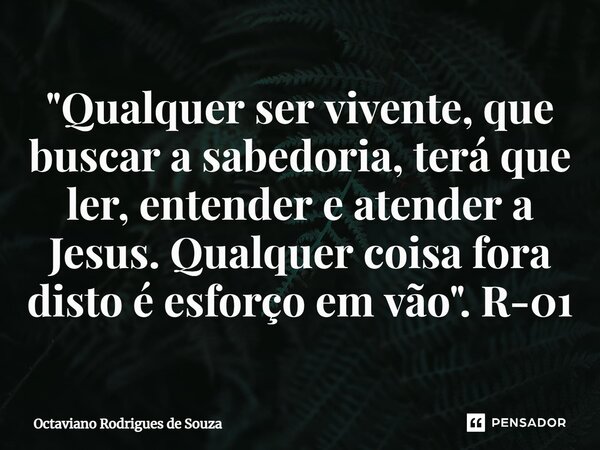 ⁠"Qualquer ser vivente, que buscar a sabedoria, terá que ler, entender e atender a Jesus. Qualquer coisa fora disto é esforço em vão". R-01... Frase de Octaviano Rodrigues de Souza.