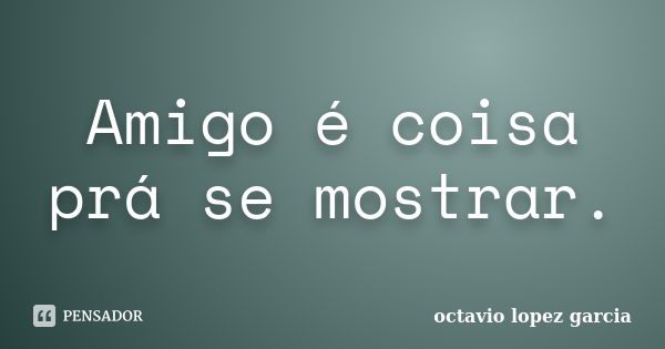 Amigo é coisa prá se mostrar.... Frase de octavio lopez garcia.