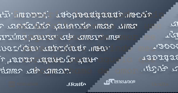 Eu morri, despedaçado meio ao asfalto quente mas uma lagrima pura de amor me ressuscitou abrindo meu coração para aquela que hoje chamo de amor.... Frase de oculto.