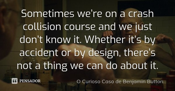 Sometimes we’re on a crash collision course and we just don’t know it. Whether it’s by accident or by design, there’s not a thing we can do about it.... Frase de O curioso caso de Benjamin Button.
