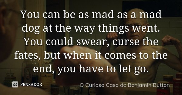You can be as mad as a mad dog at the way things went. You could swear, curse the fates, but when it comes to the end, you have to let go.... Frase de O curioso caso de Benjamin Button.