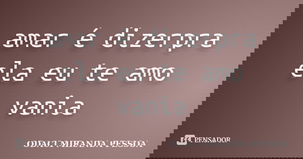 amar é dizerpra ela eu te amo vania... Frase de odaci miranda pessoa.