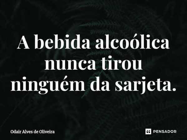 ⁠A bebida alcoólica nunca tirou ninguém da sarjeta.... Frase de Odair Alves de Oliveira.